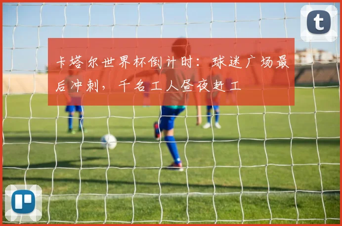 卡塔尔世界杯倒计时：球迷广场最后冲刺，千名工人昼夜赶工
